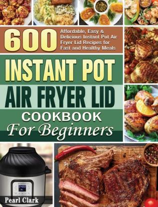 Instant Pot Air Fryer Lid Cookbook for Beginners: 600 Affordable Easy & Delicious Instant Pot Air Fryer Lid Recipes for Fast and Healthy Meals