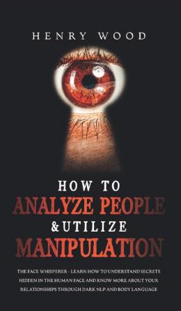 How to Analyze People & Utilize Manipulation: The Face Whisperer - Learn How to Understand Secrets Hidden in the Human Face and Know More about Your Relationships through Dark NLP and Body Language