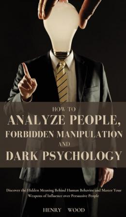 How to Analyze People Forbidden Manipulation and Dark Psychology: Discover the Hidden Meaning Behind Human Behavior and Master Your Weapons of Influence over Persuasive People