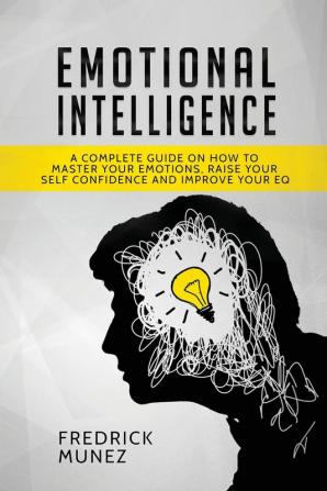 Emotional Intelligence: A Complete Guide on How to Master Your Emotions Raise Your Self Confidence and Improve Your EQ