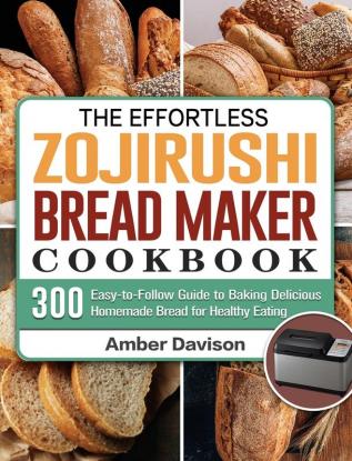 The Effortless Zojirushi Bread Maker Cookbook: 300 Easy-to-Follow Guide to Baking Delicious Homemade Bread for Healthy Eating