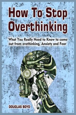 How To Stop Overthinking: What You Really Need to Know to come out from overthinking Anxiety and Fear