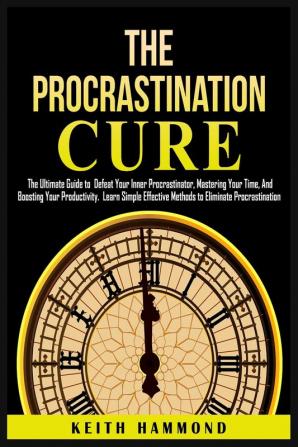 The Procrastination Cure: The Ultimate Guide to Defeat Your Inner Procrastinator Mastering Your Time And Boosting Your Productivity: Learn Simple ... Mastering Your Time and Boosti