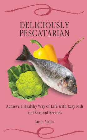 Deliciously Pescatarian: Achieve a Healthy Way of Life with Easy Fish and Seafood Recipes