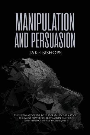 Manipulation and Persuasion: The Ultimate Guide to Understand the Art of the Most Powerful Persuasion Tactics and Mind Control Techniques