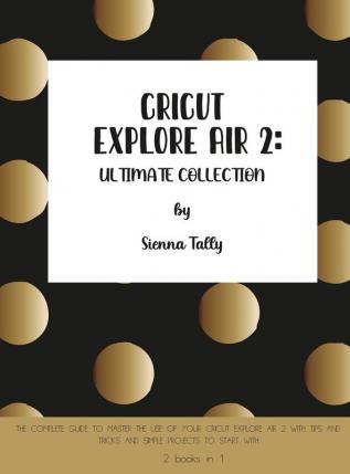 Cricut Explore Air 2: The Complete Guide to Master the Use of Your Cricut Explore Air 2 With Tips and Tricks and Simple Projects to Start With