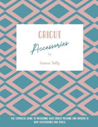 Cricut Accessories: The Complete Guide To Mastering Your Cricut Machine And Improve It With Accessories And Tools