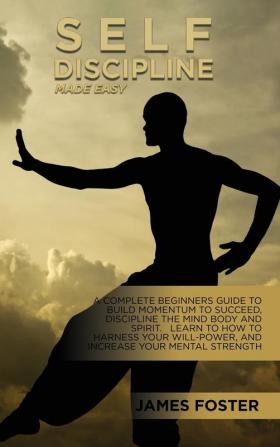 Self-Discipline Made Easy: A Complete Beginners Guide To Build Momentum To Succeed Discipline The Mind Body And Spirit. Learn To How To Harness Your Will-Power And Increase Your Mental Strength