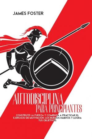 Autodisciplina Para Principiantes: Construye La Fuerza Y Comienza A Practicar El Ejercicio De Motivación Los Buenos Hábitos Y Logra Tus Objetivos