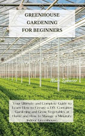 Greenhouse Gardening for Beginners: Your Ultimate and Complete Guide to Learn How to Create a DIY Container Gardening and Grow Vegetables at Home and How to Manage a Miniature Indoor Greenhouse.