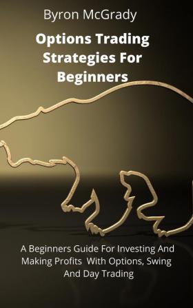 Options Trading Strategies For Beginners: A Beginners Guide For Investing And Making Profits With Options Swing And Day Trading