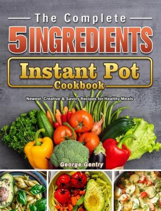 The Complete 5-Ingredient Instant Pot Cookbook: Newest Creative & Savory Recipes for Healthy Meals