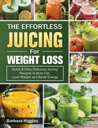 The Effortless Juicing for Weight Loss: Quick & Easy Delicious Juicing Recipes to Burn Fat Loss Weight and Boost Energy