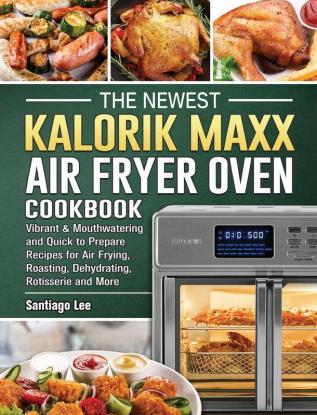 The Newest Kalorik Maxx Air Fryer Oven Cookbook: Vibrant & Mouthwatering and Quick to Prepare Recipes for Air Frying Roasting Dehydrating Rotisserie and More