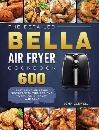 The Detailed Bella Air Fryer Cookbook: 600 Easy Bella Air Fryer Recipes with Tips & Tricks to Fry Grill Roast and Bake