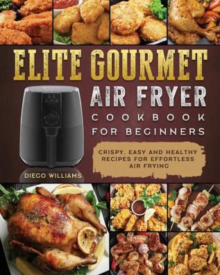 Elite Gourmet Air Fryer Cookbook For Beginners: Crispy Easy and Healthy Recipes For Effortless Air Frying