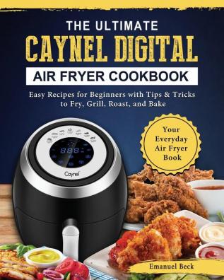 The Ultimate Caynel Digital Air Fryer Cookbook: Easy Recipes for Beginners with Tips & Tricks to Fry Grill Roast and Bake Your Everyday Air Fryer Book