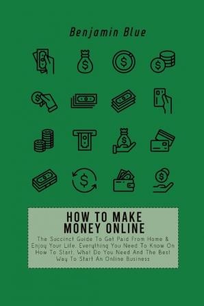 How to Make Money Online: The Succinct Guide To Get Paid From Home & Enjoy Your Life. Everything You Need To Know On How To Start What Do You Need And The Best Way To Start An Online Business