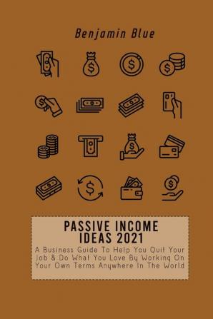 Passive Income Ideas 2021: A Business Guide To Help You Quit Your Job & Do What You Love By Working On Your Own Terms Anywhere In The World