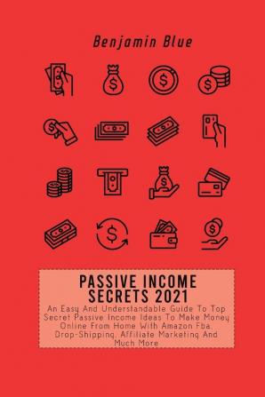 Passive Income Secrets 2021: An Easy And Understandable Guide To Top Secret Passive Income Ideas To Make Money Online From Home With Amazon Fba Drop-Shipping Affiliate Marketing And Much More