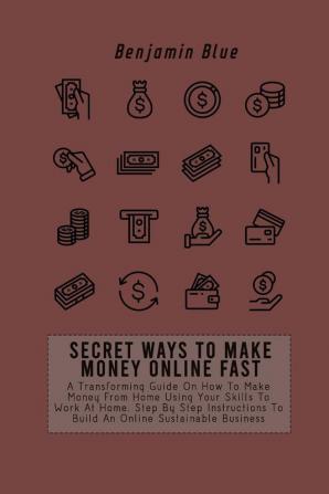 Secret Ways to Make Money Online Fast: A Transforming Guide On How To Make Money From Home Using Your Skills To Work At Home. Step By Step Instructions To Build An Online Sustainable Business