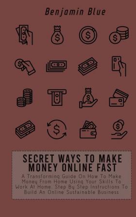 Secret Ways to Make Money Online Fast: A Transforming Guide On How To Make Money From Home Using Your Skills To Work At Home. Step By Step Instructions To Build An Online Sustainable Business