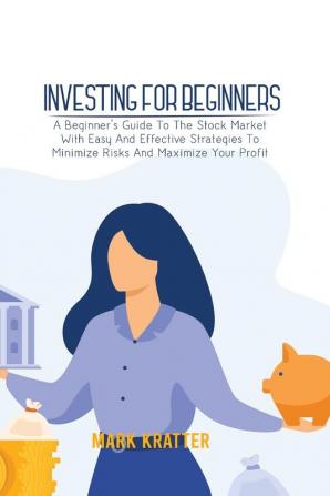 Investing for Beginners: A Beginner's Guide To The Stock Market With Easy And Effective Strategies To Minimize Risks And Maximize Your Profit