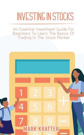 Investing in Stocks: An Essential Investment Guide For Beginners To Learn The Basics Of Trading In The Stock Market