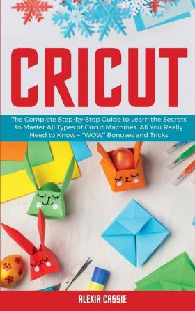 Cricut: The Complete Step-by-Step Guide to Learn the Secrets to Master All Types of Cricut Machines. All You Need Really to Know + Wow Bonuses and Tricks