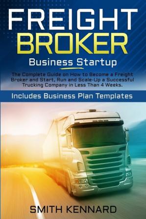 Freight Broker Business Startup: The Complete Guide on How to Become a Freight Broker and Start Run and Scale-Up a Successful Trucking Company in Less Than 4 Weeks. Includes Business Plan Templates