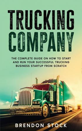 Trucking Company: The Complete Guide on How to Start and Run Your Successful Trucking Business Startup from Scratch