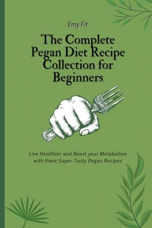 The Complete Pegan Diet Recipe Collection for Beginners: Live Healthier and Boost your Metabolism with these Super-Tasty Pegan Recipes