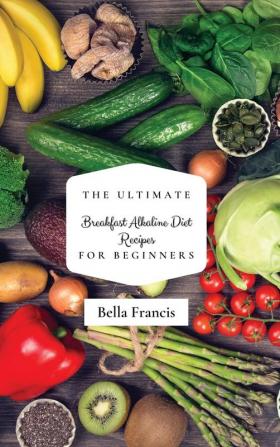 The Ultimate Breakfast Alkaline Diet Recipes for Beginners: Quick and Easy Recipes for Making Amazing Breakfast and Lose Weight