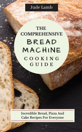 The Comprehensive Bread Machine Cooking Guide: Incredible Bread Pizza And Cake Recipes For Everyone