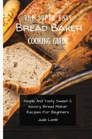 The Super Easy Bread Baker Cooking Guide: Simple And Tasty Sweet & Savory Bread Maker Recipes For Beginners