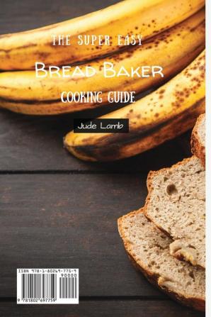 The Super Easy Bread Baker Cooking Guide: Simple And Tasty Sweet & Savory Bread Maker Recipes For Beginners