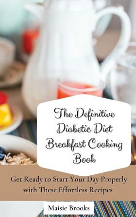 The Definitive Diabetic Diet Breakfast Cooking Book: Get Ready to Start Your Day Properly with These Effortless Recipes