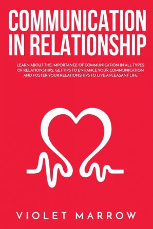 Communication in Relationship: Learn About the Importance of Communication in All Types of Relationships Get Tips to Enhance Your Communication and Foster Your Relationships to Live a Pleasant Life