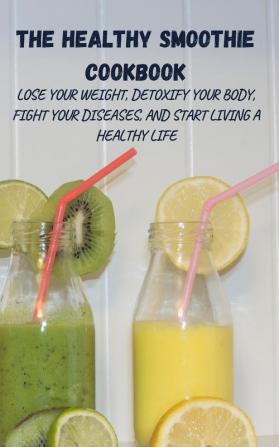 The Healthy Smoothie Cookbook: Lose Your Weight Detoxify Your Body Fight Your Diseases and Start Living a Healthy Life