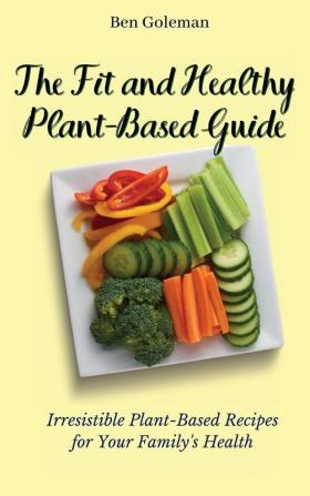 The Fit and Healthy Plant- Based Guide: Irresistible Plant-Based Recipes for Your Family's Health