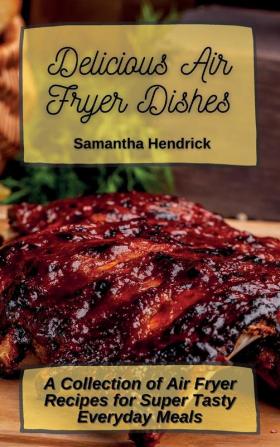 Delicious Air Fryer Dishes: A Collection of Air Fryer Recipes for Super Tasty Everyday Meals