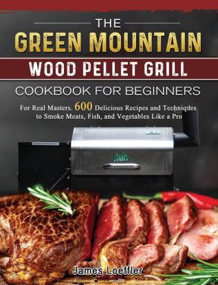 The Green Mountain Wood Pellet Grill Cookbook for Beginners: For Real Masters. 600 Delicious Recipes and Techniques to Smoke Meats Fish and Vegetables Like a Pro