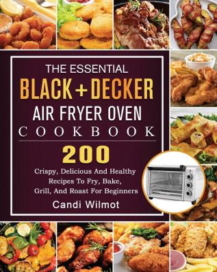 The Essential BLACK+DECKER Air Fryer Oven Cookbook: 200 Crispy Delicious And Healthy Recipes To Fry Bake Grill And Roast For Beginners