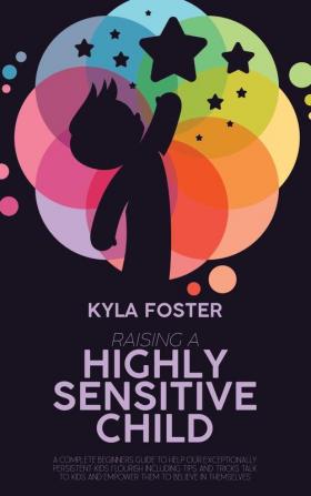 Raising A Highly Sensitive Child: A Complete Beginners Guide To Help Our Exceptionally Persistent Kids Flourish Including Tips And Tricks Talk To Kids And Empower Them To Believe In Themselves