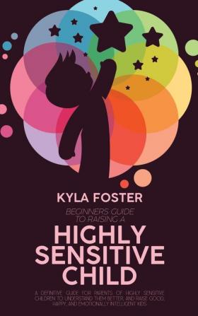 Beginners Guide To Raising A Highly Sensitive Child: A Definitive Guide For Parents Of Highly Sensitive Children To Understand Them Better And Raise Good Happy And Emotionally Intelligent Kids