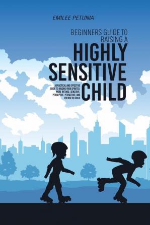 Beginners Guide To Raising A Highly Sensitive Child: A Practical And Effective Guide To Raising Your Spirited More Intense Sensitive Perceptive Persistent And Energetic Child