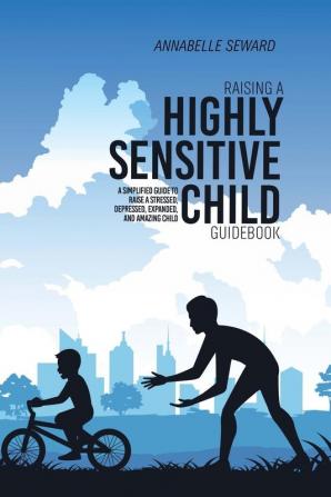 Raising A Highly Sensitive Child Guidebook: A Simplified Guide To Raise A Stressed Depressed Expanded And Amazing Child