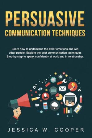 Persuasive Communication Techniques: Learn How to Understand the Other Emotions and Win Other People. Explore the Best Communication Techniques ... Confidently at Work and in Relationship!