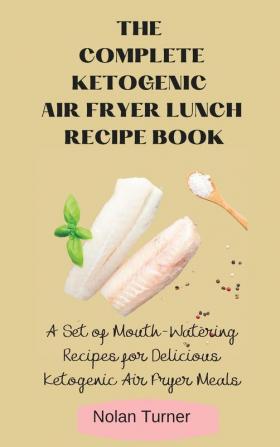 The Complete Ketogenic Air Fryer Lunch Recipe Book: A Set of Mouth-Watering Recipes for Delicious Ketogenic Air Fryer Meals