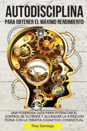 Autodisciplina Para Obtener El Maximo Rendimiento: Una Poderosa Guía Para Potenciar El Control de Su Mente Y Alcanzar La Atención Plena Con La Terapia Cognitivo-Conductual.: 01 (Spanish Version)